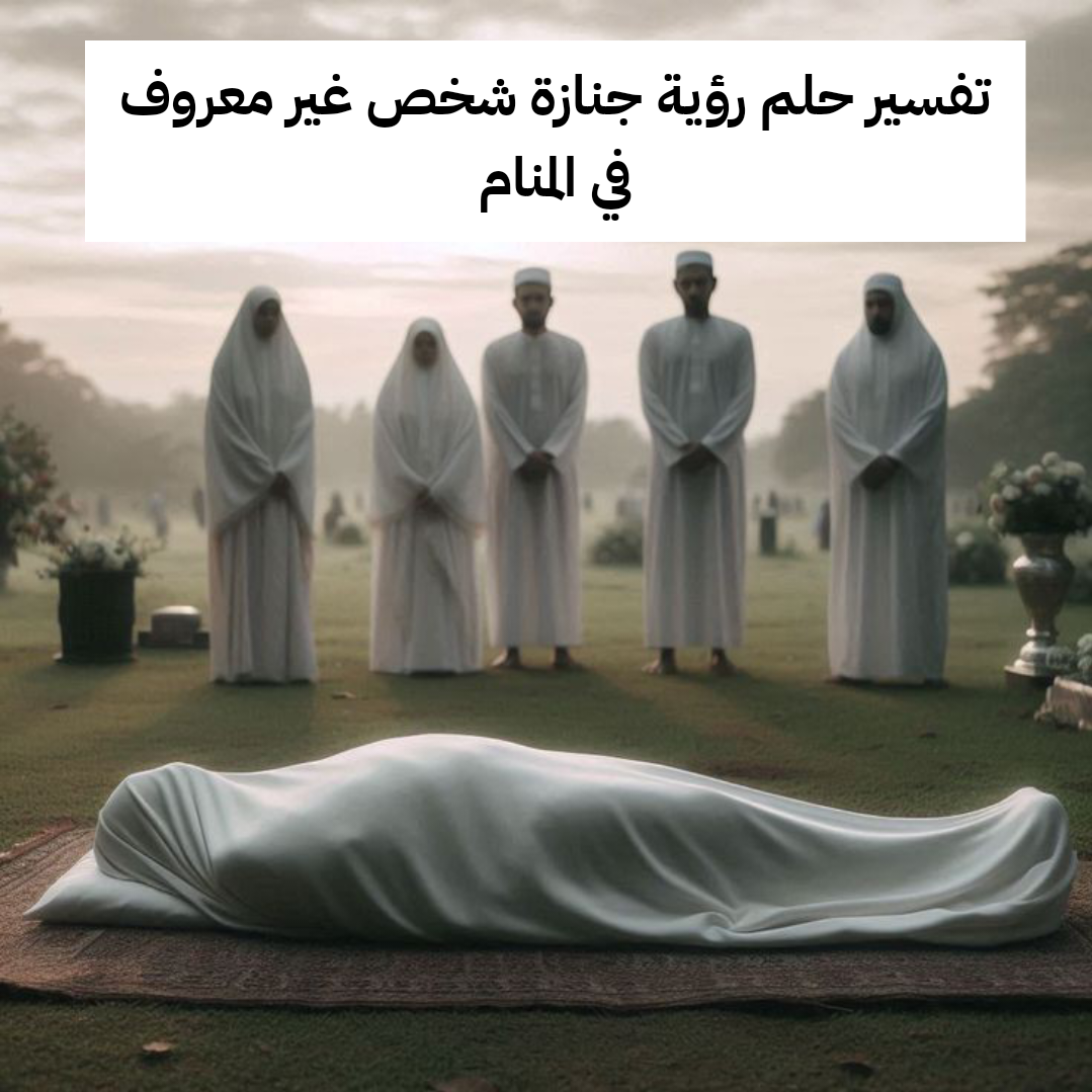 تفسير حلم رؤية جنازة شخص غير معروف في المنام