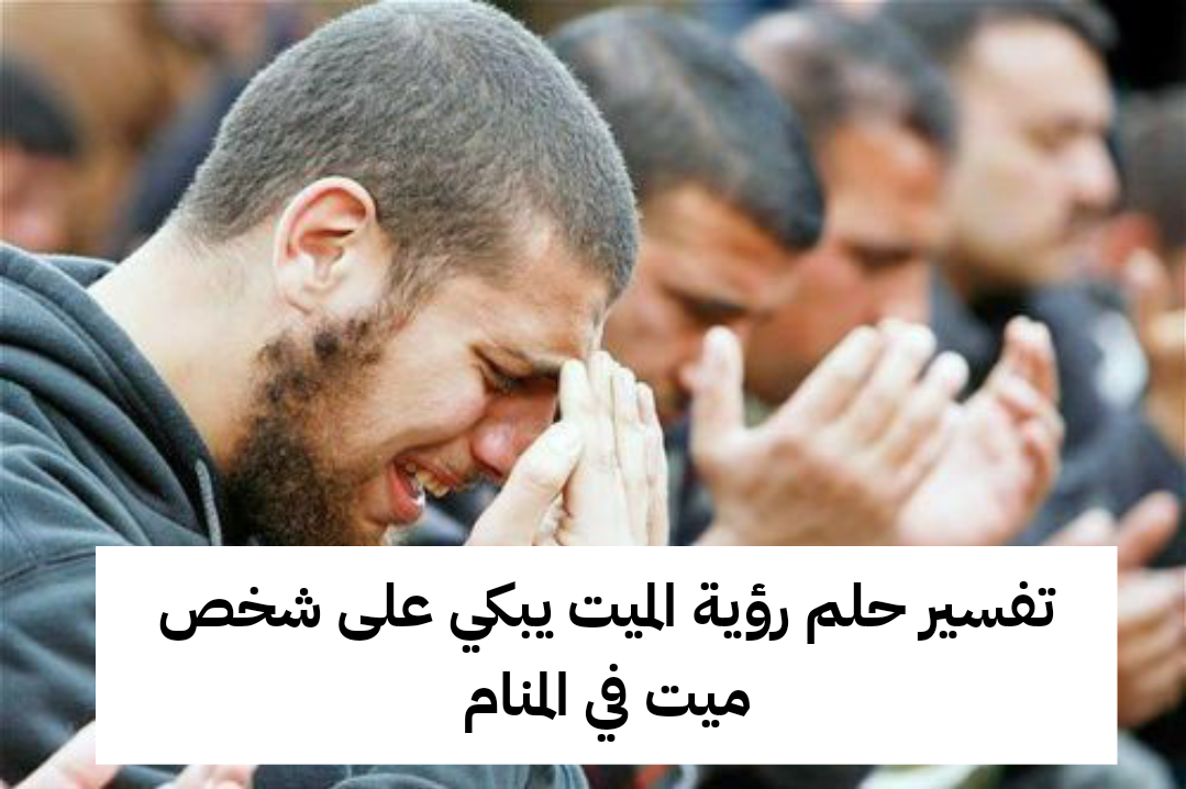 تفسير حلم رؤية الميت يبكي على شخص ميت في المنام