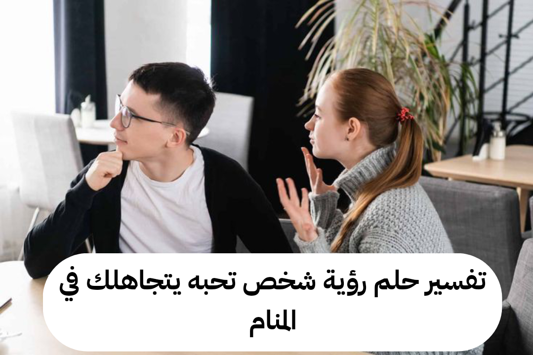 تفسير حلم رؤية شخص تحبه يتجاهلك في المنام