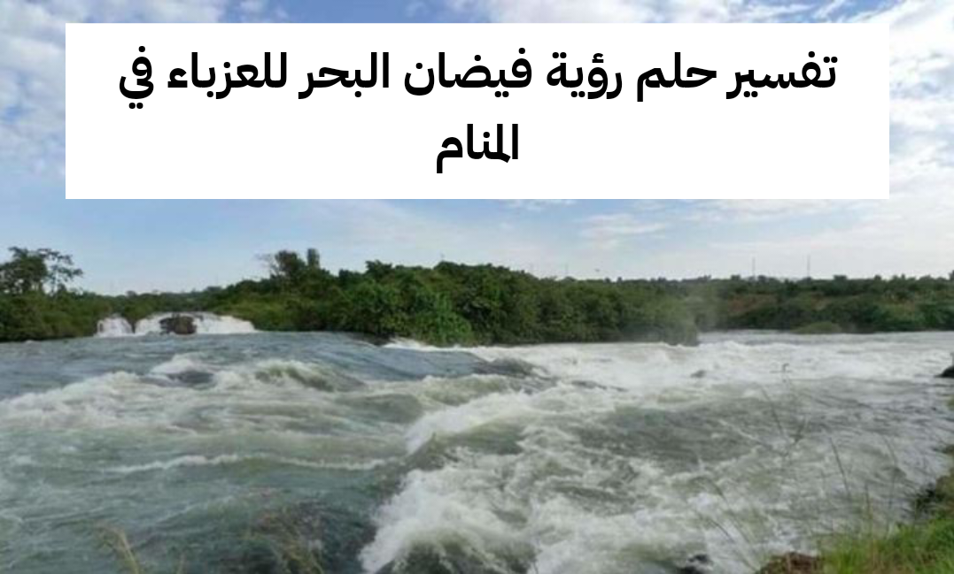 تفسير حلم رؤية فيضان البحر للعزباء في المنام