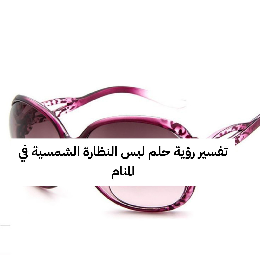 تفسير رؤية حلم لبس النظارة الشمسية في المنام