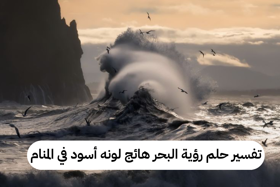 تفسير حلم رؤية البحر هائج لونه أسود في المنام