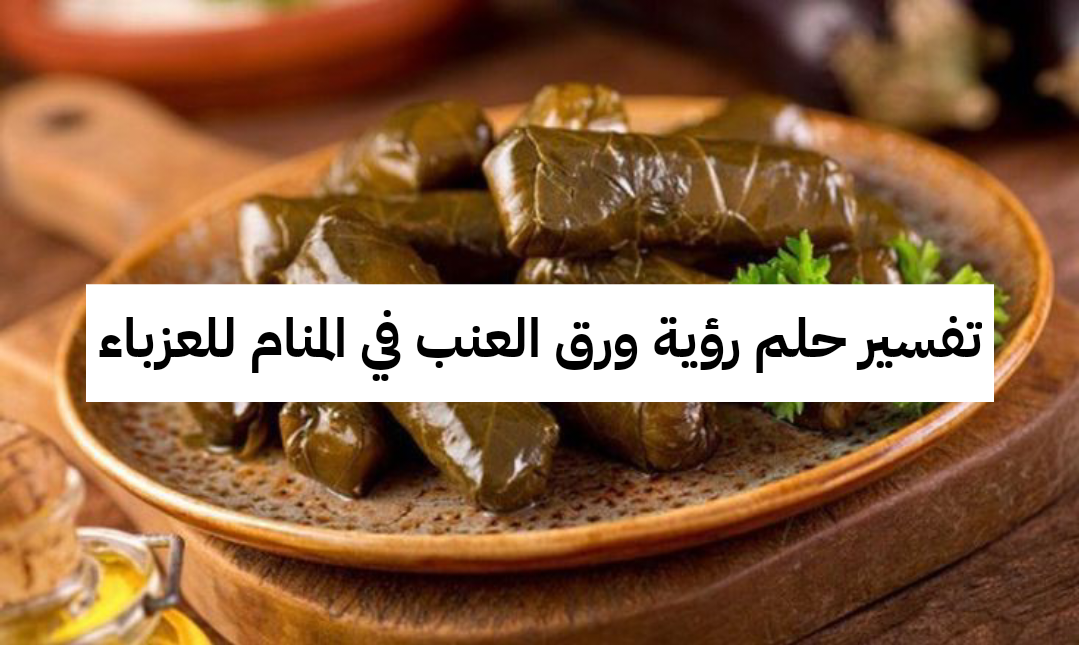 تفسير حلم رؤية ورق العنب في المنام للعزباء والمتزوجة والحامل